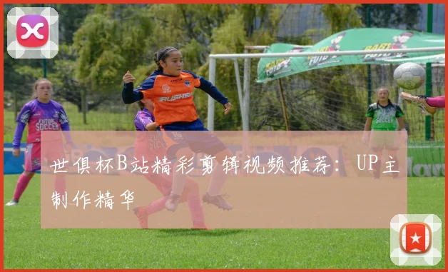 世俱杯B站精彩剪辑视频推荐：UP主制作精华