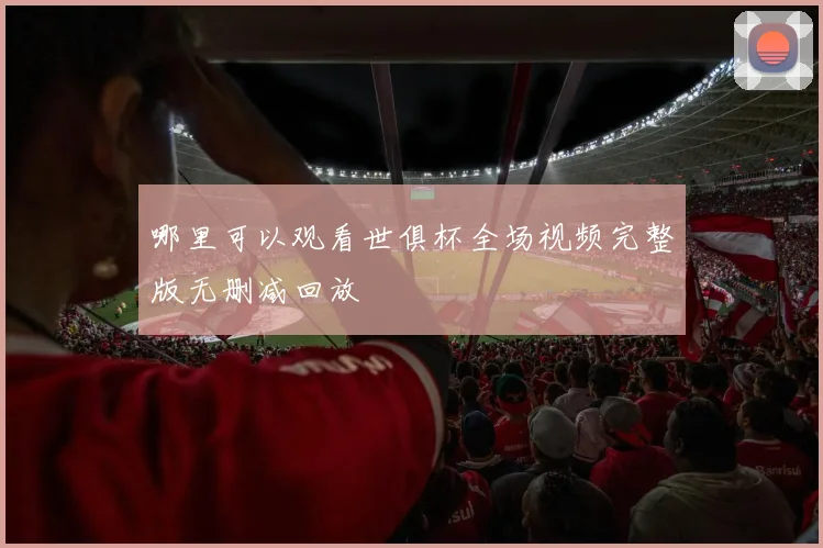 哪里可以观看世俱杯全场视频完整版无删减回放