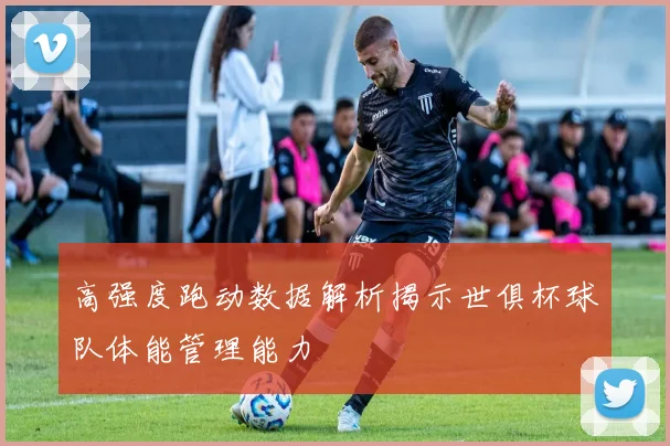 高强度跑动数据解析揭示世俱杯球队体能管理能力