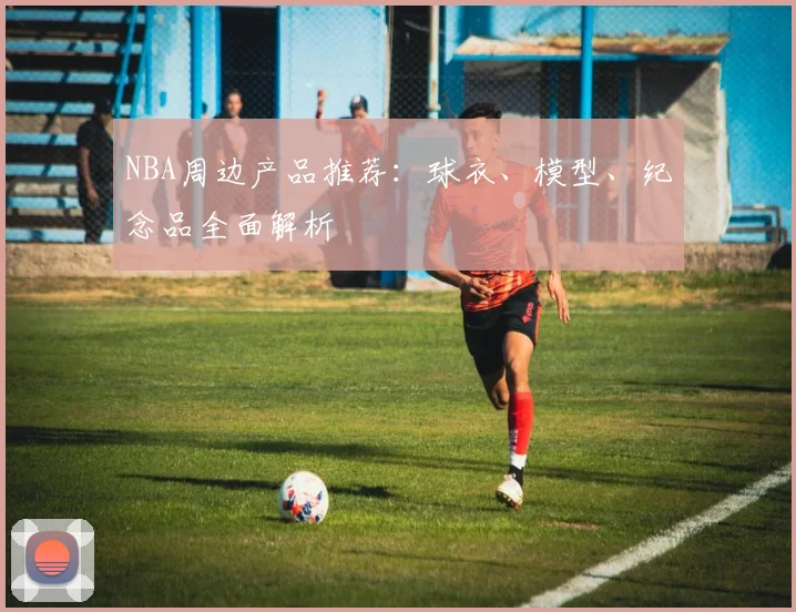 NBA周边产品推荐：球衣、模型、纪念品全面解析